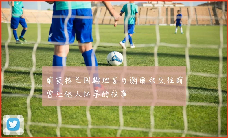 前英格兰国脚坦言与谢丽尔交往前曾让他人怀孕的往事