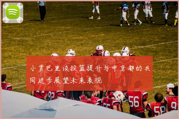 小贾巴里谈投篮提升与申京都的共同进步展望未来表现