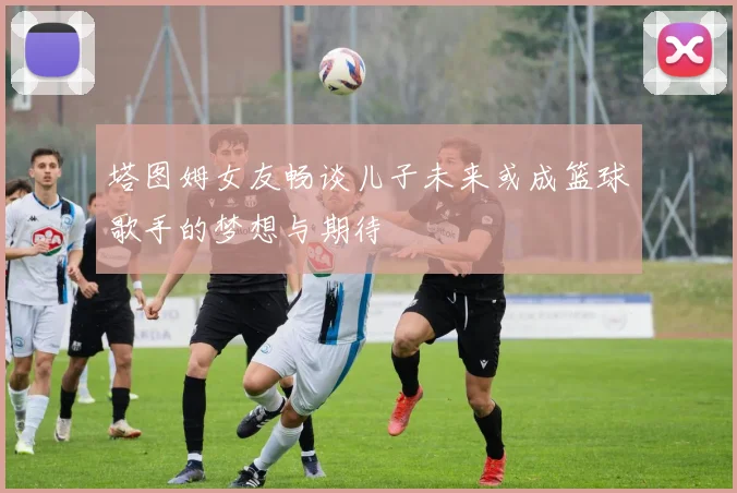 塔图姆女友畅谈儿子未来或成篮球歌手的梦想与期待