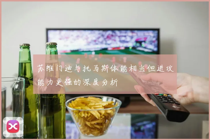 苏维门迪与托马斯体能相当但进攻能力更强的深度分析