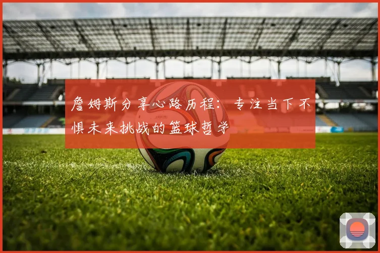 詹姆斯分享心路历程：专注当下不惧未来挑战的篮球哲学