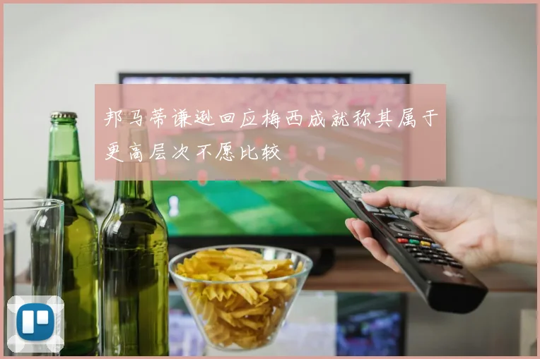 邦马蒂谦逊回应梅西成就称其属于更高层次不愿比较