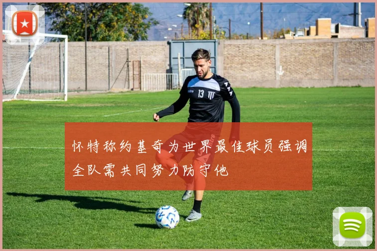 怀特称约基奇为世界最佳球员强调全队需共同努力防守他