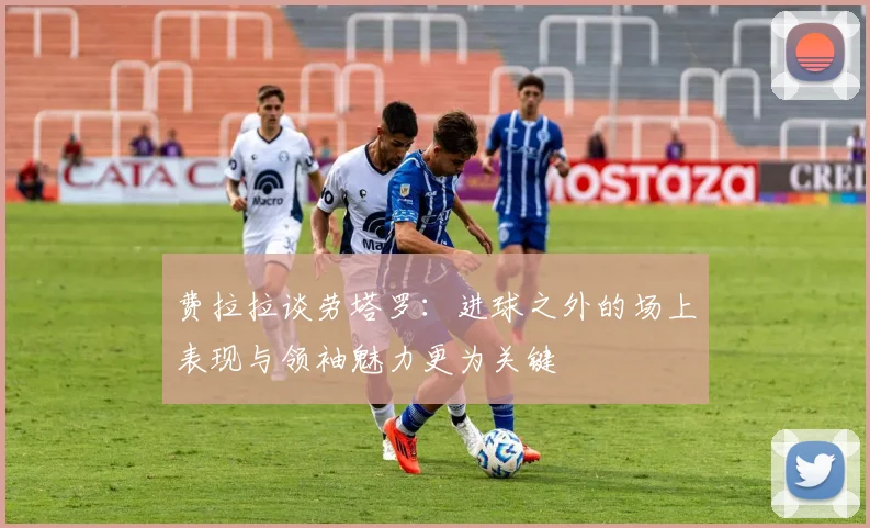 费拉拉谈劳塔罗：进球之外的场上表现与领袖魅力更为关键