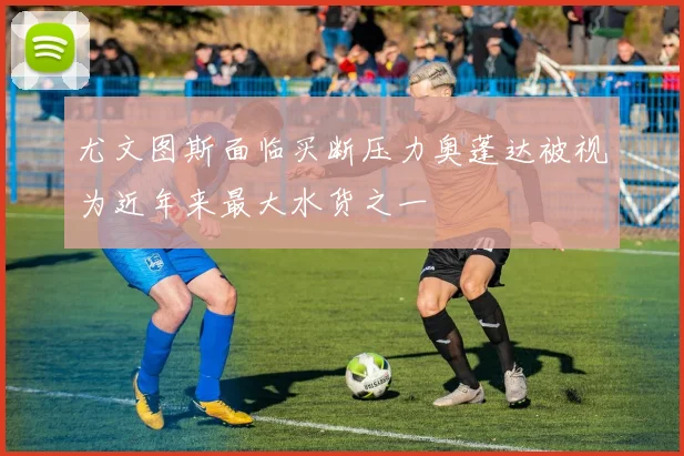 尤文图斯面临买断压力奥蓬达被视为近年来最大水货之一