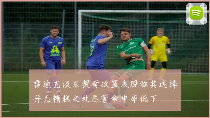 雷迪克谈东契奇投篮表现称其选择并无糟糕之处尽管命中率低下