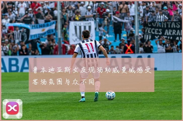 鲁本迪亚斯女友现场助威曼城感受客场氛围与众不同