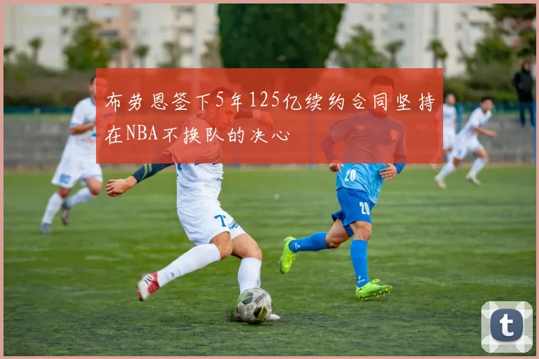 布劳恩签下5年125亿续约合同坚持在NBA不换队的决心