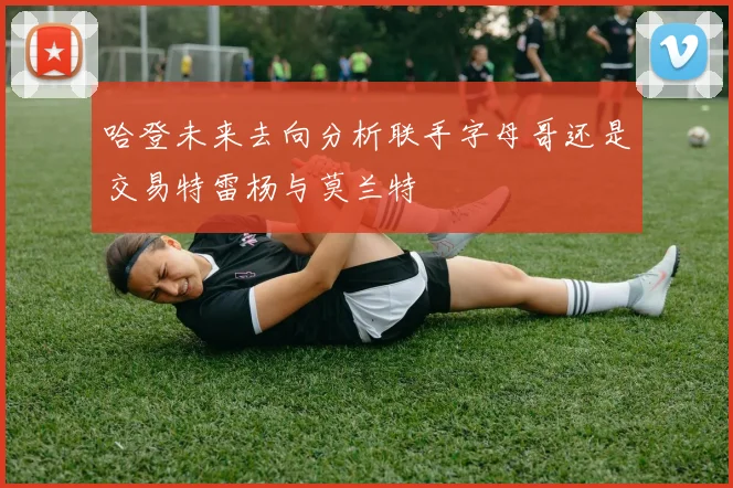 哈登未来去向分析联手字母哥还是交易特雷杨与莫兰特