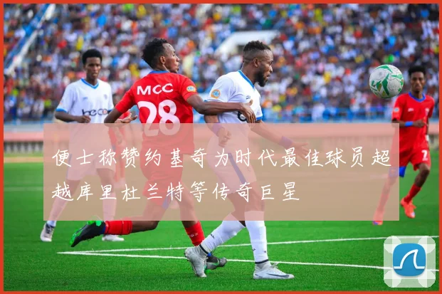 便士称赞约基奇为时代最佳球员超越库里杜兰特等传奇巨星