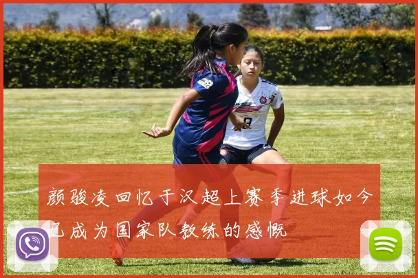 颜骏凌回忆于汉超上赛季进球如今已成为国家队教练的感慨