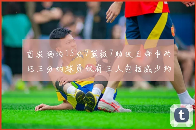 首发场均15分7篮板7助攻且命中两记三分的球员仅有三人包括威少约基奇和077