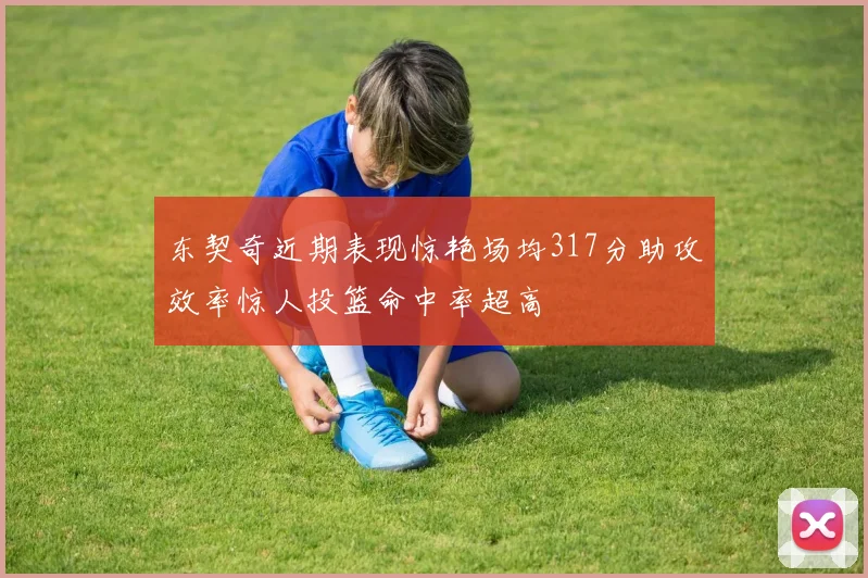 东契奇近期表现惊艳场均317分助攻效率惊人投篮命中率超高
