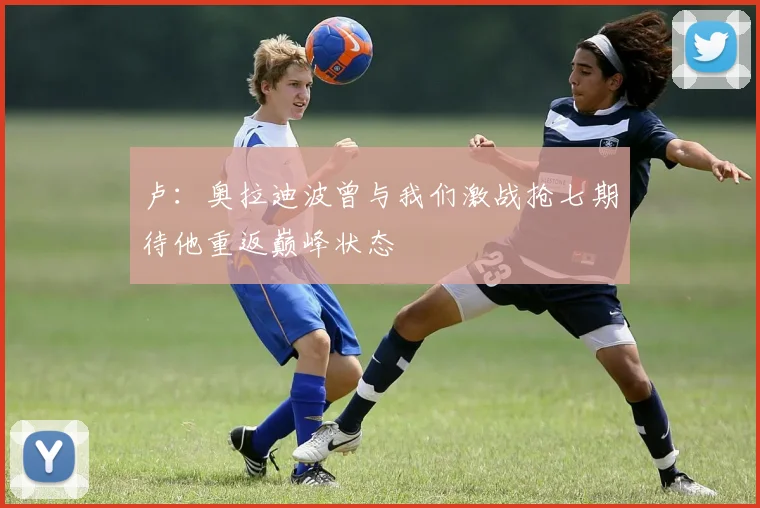 卢：奥拉迪波曾与我们激战抢七期待他重返巅峰状态