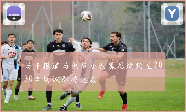 马卡报道马竞与小西蒙尼续约至2030年协议即将达成