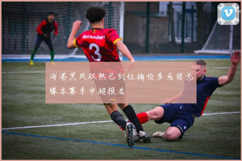 海港黑风双煞已到位梅伦多或将无缘本赛季中超报名