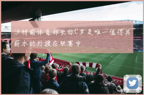 沙特前体育部长称C罗是唯一值得其薪水的外援在联赛中