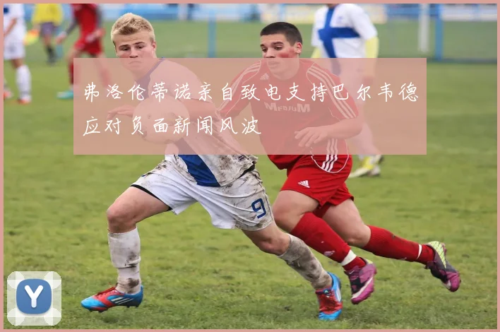 弗洛伦蒂诺亲自致电支持巴尔韦德应对负面新闻风波