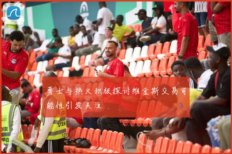 勇士与热火积极探讨维金斯交易可能性引发关注