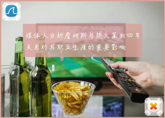 媒体人分析詹姆斯与热火莱利四年关系对其职业生涯的重要影响