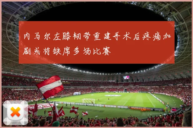 内马尔左膝韧带重建手术后疼痛加剧或将缺席多场比赛