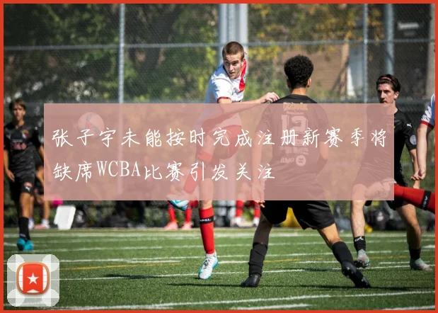 张子宇未能按时完成注册新赛季将缺席WCBA比赛引发关注