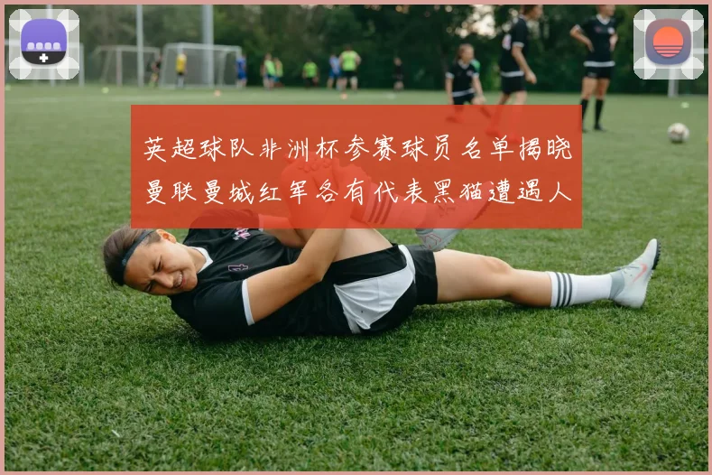 英超球队非洲杯参赛球员名单揭晓曼联曼城红军各有代表黑猫遭遇人员流失