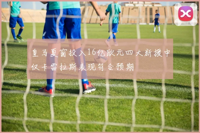 皇马夏窗投入16亿欧元四大新援中仅卡雷拉斯表现符合预期