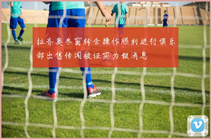 拉齐奥冬窗转会操作顺利进行俱乐部出售传闻被证实为假消息