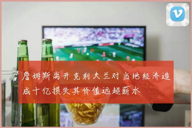 詹姆斯离开克利夫兰对当地经济造成十亿损失其价值远超薪水