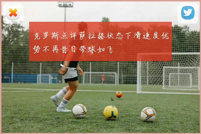 克罗斯点评萨拉赫状态下滑速度优势不再昔日带球如飞
