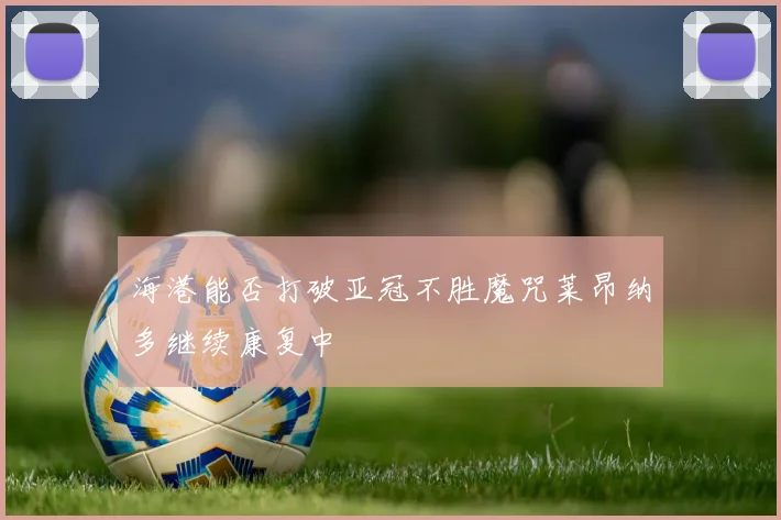 海港能否打破亚冠不胜魔咒莱昂纳多继续康复中