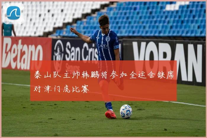 泰山队主帅韩鹏将参加全运会缺席对津门虎比赛