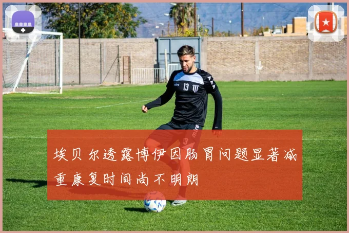埃贝尔透露博伊因肠胃问题显著减重康复时间尚不明朗