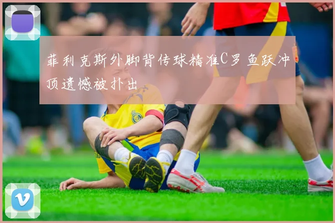 菲利克斯外脚背传球精准C罗鱼跃冲顶遗憾被扑出