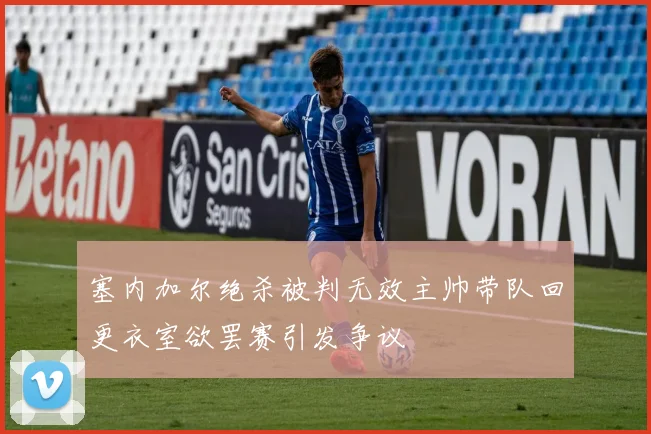 塞内加尔绝杀被判无效主帅带队回更衣室欲罢赛引发争议