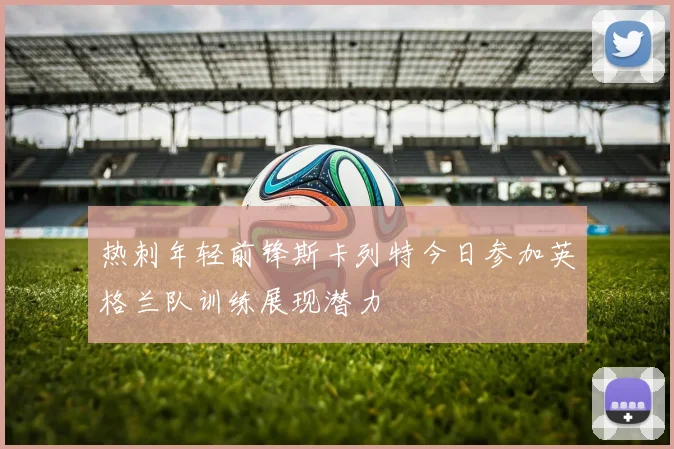 热刺年轻前锋斯卡列特今日参加英格兰队训练展现潜力