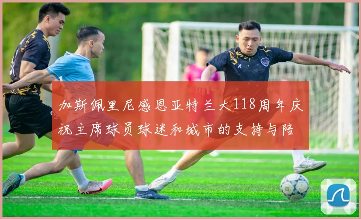 加斯佩里尼感恩亚特兰大118周年庆祝主席球员球迷和城市的支持与陪伴