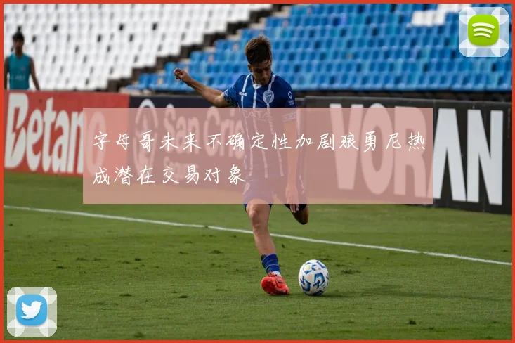 字母哥未来不确定性加剧狼勇尼热成潜在交易对象