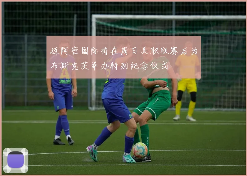 迈阿密国际将在周日美职联赛后为布斯克茨举办特别纪念仪式